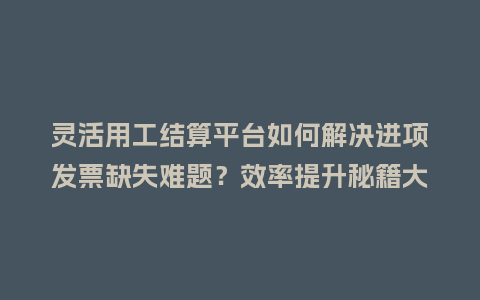 灵活用工结算平台如何解决进项发票缺失难题？效率提升秘籍大揭秘！