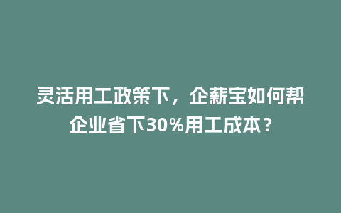 灵活用工政策下，企薪宝如何帮企业省下30%用工成本？
