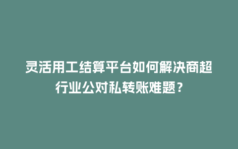 灵活用工结算平台如何解决商超行业公对私转账难题？