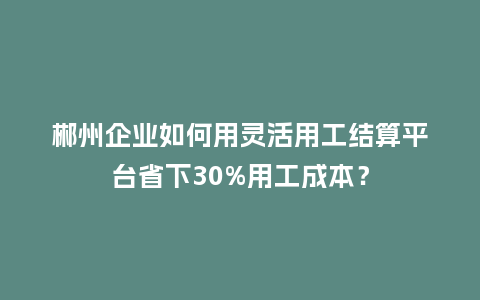 郴州企业如何用灵活用工结算平台省下30%用工成本?插图 郴州企业如何用灵活用工结算平台省下30%用工成本?插图