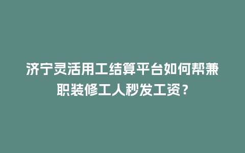 济宁灵活用工结算平台如何帮兼职装修工人秒发工资？