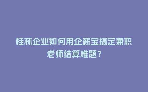 桂林企业如何用企薪宝搞定兼职老师结算难题？