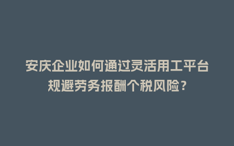 安庆企业如何通过灵活用工平台规避劳务报酬个税风险？