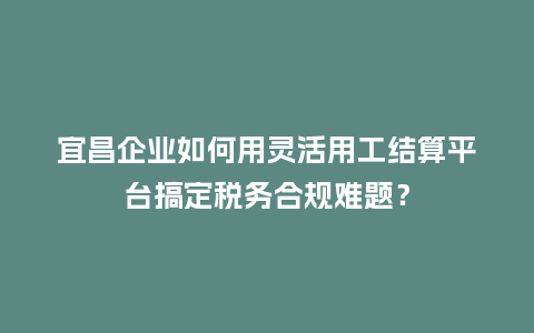 宜昌企业如何用灵活用工结算平台搞定税务合规难题？