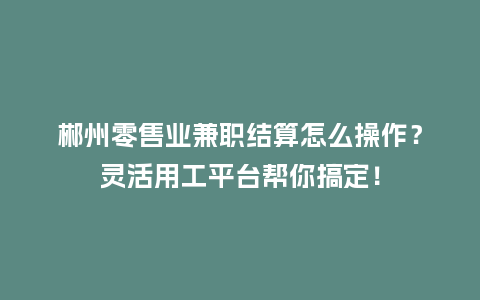 郴州零售业兼职结算怎么操作？灵活用工平台帮你搞定！