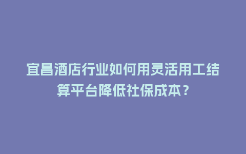 宜昌酒店行业如何用灵活用工结算平台降低社保成本?插图 宜昌酒店行业如何用灵活用工结算平台降低社保成本?插图