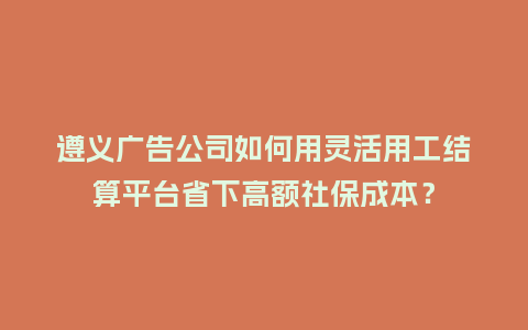遵义广告公司如何用灵活用工结算平台省下高额社保成本？
