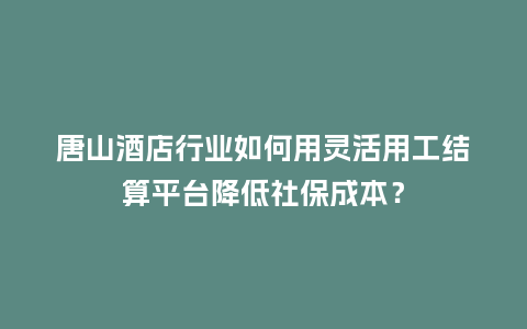 唐山酒店行业如何用灵活用工结算平台降低社保成本？