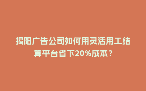 揭阳广告公司如何用灵活用工结算平台省下20%成本？