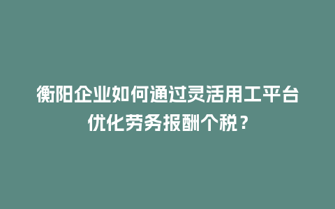 衡阳企业如何通过灵活用工平台优化劳务报酬个税？