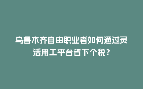 乌鲁木齐自由职业者如何通过灵活用工平台省下个税?插图 乌鲁木齐自由职业者如何通过灵活用工平台省下个税?插图