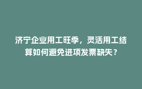 济宁企业用工旺季，灵活用工结算如何避免进项发票缺失？