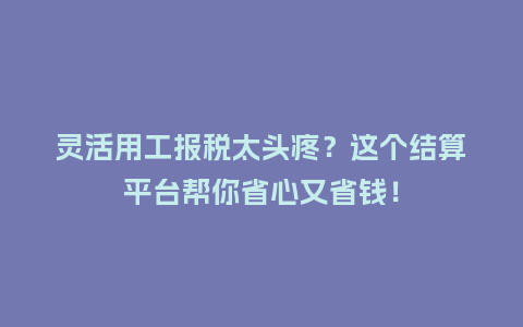 灵活用工报税太头疼？这个结算平台帮你省心又省钱！
