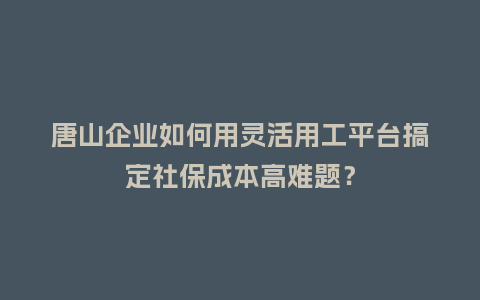 唐山企业如何用灵活用工平台搞定社保成本高难题？