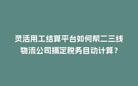 灵活用工结算平台如何帮二三线物流公司搞定税务自动计算？