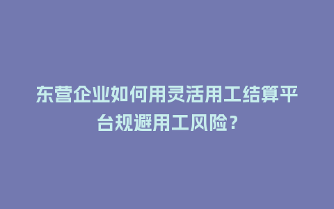 东营企业如何用灵活用工结算平台规避用工风险？