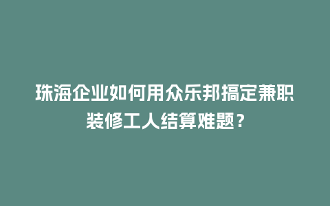 珠海企业如何用众乐邦搞定兼职装修工人结算难题？