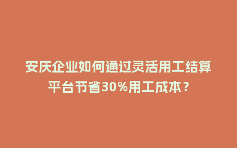 安庆企业如何通过灵活用工结算平台节省30%用工成本？