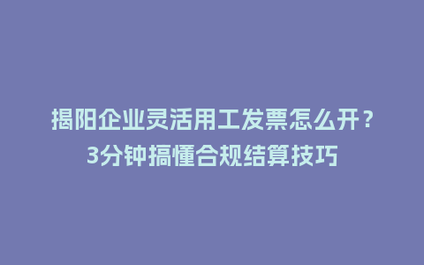 揭阳企业灵活用工发票怎么开？3分钟搞懂合规结算技巧
