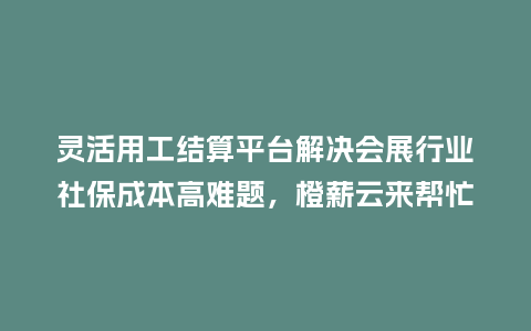 灵活用工结算平台解决会展行业社保成本高难题，橙薪云来帮忙！