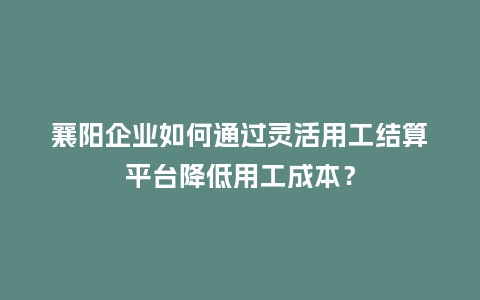 襄阳企业如何通过灵活用工结算平台降低用工成本？
