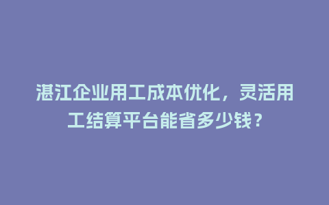 湛江企业用工成本优化，灵活用工结算平台能省多少钱？
