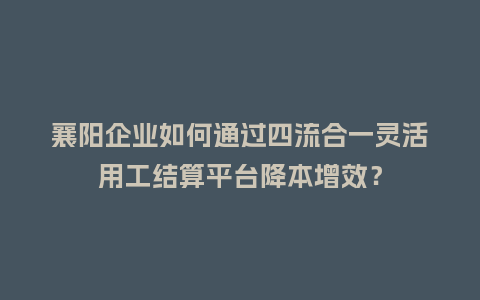 襄阳企业如何通过四流合一灵活用工结算平台降本增效？