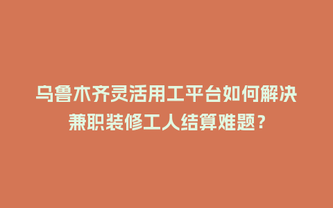 乌鲁木齐灵活用工平台如何解决兼职装修工人结算难题？