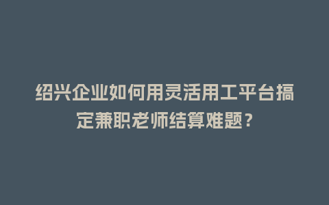 绍兴企业如何用灵活用工平台搞定兼职老师结算难题？