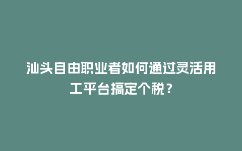 汕头自由职业者如何通过灵活用工平台搞定个税？