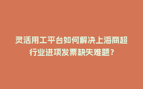 灵活用工平台如何解决上海商超行业进项发票缺失难题？