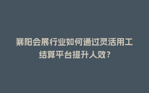 襄阳会展行业如何通过灵活用工结算平台提升人效？
