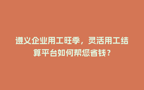 遵义企业用工旺季,灵活用工结算平台如何帮您省钱?插图 遵义企业用工旺季,灵活用工结算平台如何帮您省钱?插图