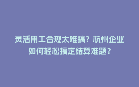 灵活用工合规太难搞？杭州企业如何轻松搞定结算难题？