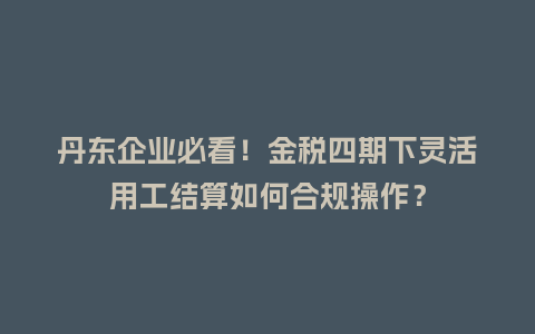 丹东企业必看！金税四期下灵活用工结算如何合规操作？
