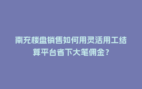 南充楼盘销售如何用灵活用工结算平台省下大笔佣金？