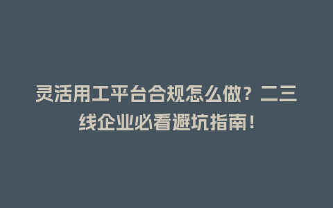 灵活用工平台合规怎么做？二三线企业必看避坑指南！