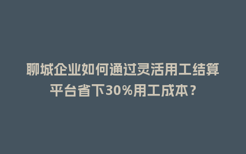 聊城企业如何通过灵活用工结算平台省下30%用工成本？