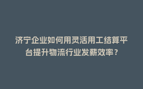 济宁企业如何用灵活用工结算平台提升物流行业发薪效率？