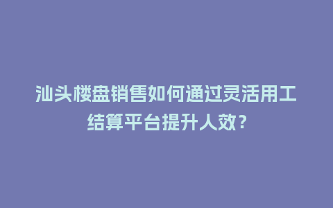 汕头楼盘销售如何通过灵活用工结算平台提升人效？