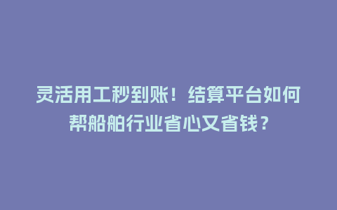 灵活用工秒到账！结算平台如何帮船舶行业省心又省钱？