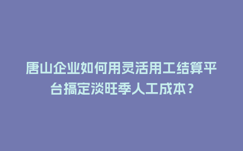 唐山企业如何用灵活用工结算平台搞定淡旺季人工成本？