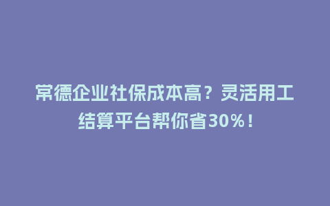 常德企业社保成本高？灵活用工结算平台帮你省30%！