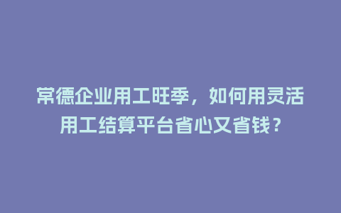 常德企业用工旺季,如何用灵活用工结算平台省心又省钱?插图 常德企业用工旺季,如何用灵活用工结算平台省心又省钱?插图