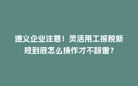 遵义企业注意！灵活用工报税新规到底怎么操作才不踩雷？