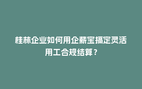 桂林企业如何用企薪宝搞定灵活用工合规结算？