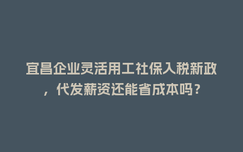 宜昌企业灵活用工社保入税新政，代发薪资还能省成本吗？