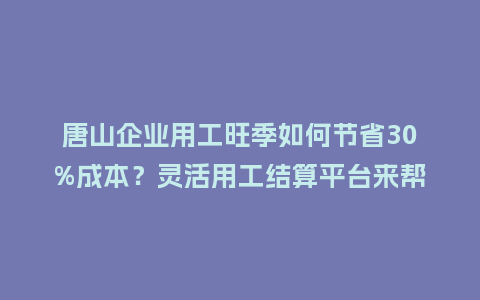 唐山企业用工旺季如何节省30%成本？灵活用工结算平台来帮你！