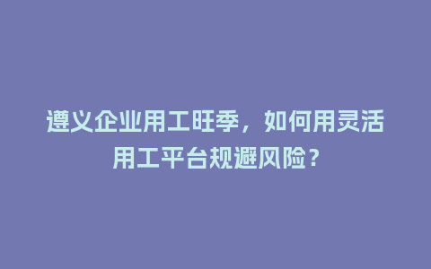 遵义企业用工旺季,如何用灵活用工平台规避风险?插图 遵义企业用工旺季,如何用灵活用工平台规避风险?插图