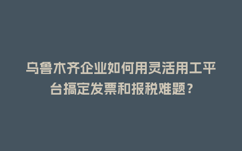 乌鲁木齐企业如何用灵活用工平台搞定发票和报税难题?插图 乌鲁木齐企业如何用灵活用工平台搞定发票和报税难题?插图
